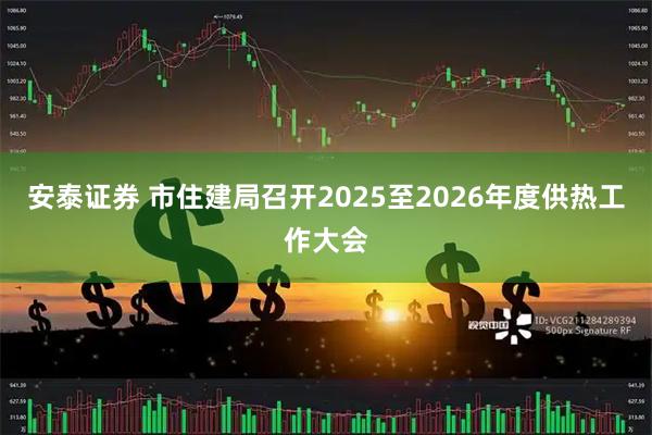 安泰证券 市住建局召开2025至2026年度供热工作大会