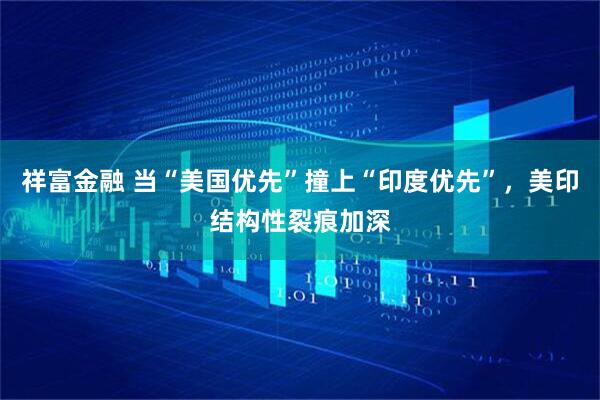 祥富金融 当“美国优先”撞上“印度优先”，美印结构性裂痕加深